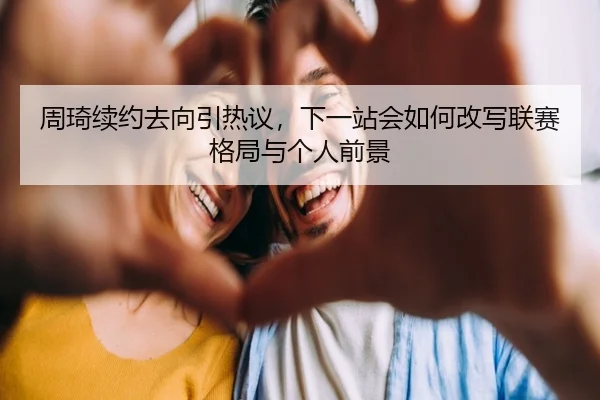 周琦续约去向引热议，下一站会如何改写联赛格局与个人前景 | kaiyun